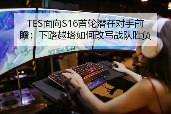 TES面向S16首轮潜在对手前瞻：下路越塔如何改写战队胜负